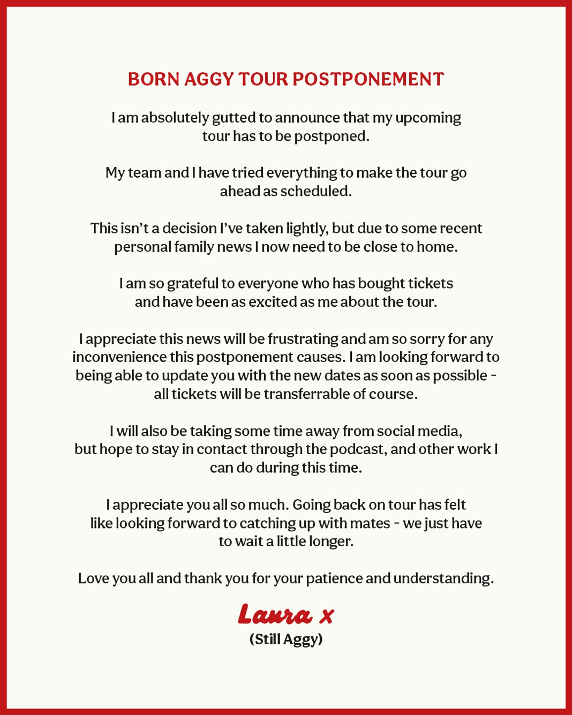 Born Aggy Tour Postponement Announcement: I am absolutely gutted to announce that my upcoming tour has to be postponed. My team and I have tried everything to make the tour go ahead as scheduled. This isn't a decision I've taken llightly, but due to some recent personal family news I now need to be close to home. I am so grateful to everyone who has bought tickets and have been as excited as me about the tour. I appreciate this news will be frustrating and am so sorry for any inconvenience this postponement causes. I am looking forward to being able to update you with the new dates as soon as possible - all tickets will be trnaferrable of course. I will also be taking some time away from social media, but hope to stay in contact through the podcast, and other work I can do during this time. I appreciate you all so much. Going back on tour has felt like looking forward to catching up with mates - we just have to wait a little longer. Love you all and thank you for your patience and understanding. Laura x